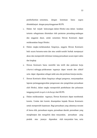 53
pemberhentian sementara, dengan ketentuan harus segera
ditindaklanjuti dengan penyelenggaraan RUPS.
c. Dalam hal terjadi kekosongan dalam Direksi atau dalam keadaan
tertentu sebagaimana ditentukan oleh peraturan perundang-undangan
dan anggaran dasar, untuk sementara Dewan Komisaris dapat
melaksanakan fungsi Direksi.
d. Dalam rangka melaksanakan fungsinya, anggota Dewan Komisaris
baik secara bersama-sama dan atau sendiri-sendiri berhak mempunyai
akses dan memperoleh informasi tentang perusahaan secara tepat waktu
dan lengkap.
e. Dewan Komisaris harus memiliki tata tertib dan pedoman kerja
(charter) sehingga pelaksanaan tugasnya dapat terarah dan efektif
serta dapat digunakan sebagai salah satu alat penilaian kinerja mereka.
f. Dewan Komisaris dalam fungsinya sebagai pengawas, menyampaikan
laporan pertanggungjawaban pengawasan atas pengelolaan perusahaan
oleh Direksi, dalam rangka memperoleh pembebasan dan pelunasan
tanggung jawab (acquit et decharge) dari RUPS.
g. Dalam melaksanakan tugasnya, Dewan Komisaris dapat membentuk
komite. Usulan dari komite disampaikan kepada Dewan Komisaris
untuk memperoleh keputusan. Bagi perusahaan yang sahamnya tercatat
di bursa efek, perusahaan negara, perusahaan daerah, perusahaan yang
menghimpun dan mengelola dana masyarakat, perusahaan yang
produk atau jasanya digunakan oleh masyarakat luas, serta
 
