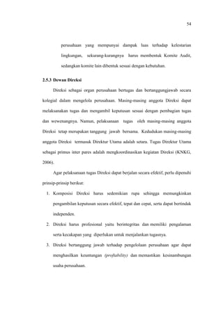 54
perusahaan yang mempunyai dampak luas terhadap kelestarian
lingkungan, sekurang-kurangnya harus membentuk Komite Audit,
sedangkan komite lain dibentuk sesuai dengan kebutuhan.
2.5.3 Dewan Direksi
Direksi sebagai organ perusahaan bertugas dan bertanggungjawab secara
kolegial dalam mengelola perusahaan. Masing-masing anggota Direksi dapat
melaksanakan tugas dan mengambil keputusan sesuai dengan pembagian tugas
dan wewenangnya. Namun, pelaksanaan tugas oleh masing-masing anggota
Direksi tetap merupakan tanggung jawab bersama. Kedudukan masing-masing
anggota Direksi termasuk Direktur Utama adalah setara. Tugas Direktur Utama
sebagai primus inter pares adalah mengkoordinasikan kegiatan Direksi (KNKG,
2006).
Agar pelaksanaan tugas Direksi dapat berjalan secara efektif, perlu dipenuhi
prinsip-prinsip berikut:
1. Komposisi Direksi harus sedemikian rupa sehingga memungkinkan
pengambilan keputusan secara efektif, tepat dan cepat, serta dapat bertindak
independen.
2. Direksi harus profesional yaitu berintegritas dan memiliki pengalaman
serta kecakapan yang diperlukan untuk menjalankan tugasnya.
3. Direksi bertanggung jawab terhadap pengelolaan perusahaan agar dapat
menghasilkan keuntungan (proftability) dan memastikan kesinambungan
usaha perusahaan.
 