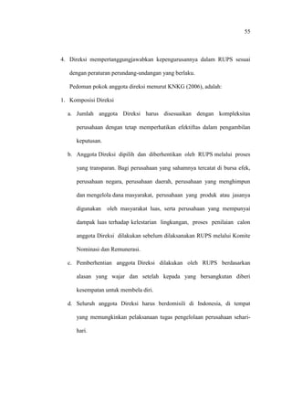 55
4. Direksi mempertanggungjawabkan kepengurusannya dalam RUPS sesuai
dengan peraturan perundang-undangan yang berlaku.
Pedoman pokok anggota direksi menurut KNKG (2006), adalah:
1. Komposisi Direksi
a. Jumlah anggota Direksi harus disesuaikan dengan kompleksitas
perusahaan dengan tetap memperhatikan efektiftas dalam pengambilan
keputusan.
b. Anggota Direksi dipilih dan diberhentikan oleh RUPS melalui proses
yang transparan. Bagi perusahaan yang sahamnya tercatat di bursa efek,
perusahaan negara, perusahaan daerah, perusahaan yang menghimpun
dan mengelola dana masyarakat, perusahaan yang produk atau jasanya
digunakan oleh masyarakat luas, serta perusahaan yang mempunyai
dampak luas terhadap kelestarian lingkungan, proses penilaian calon
anggota Direksi dilakukan sebelum dilaksanakan RUPS melalui Komite
Nominasi dan Remunerasi.
c. Pemberhentian anggota Direksi dilakukan oleh RUPS berdasarkan
alasan yang wajar dan setelah kepada yang bersangkutan diberi
kesempatan untuk membela diri.
d. Seluruh anggota Direksi harus berdomisili di Indonesia, di tempat
yang memungkinkan pelaksanaan tugas pengelolaan perusahaan sehari-
hari.
 