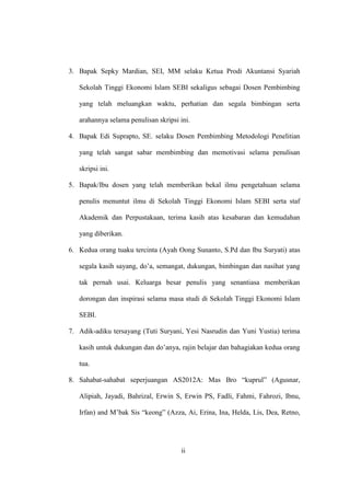 ii
3. Bapak Sepky Mardian, SEI, MM selaku Ketua Prodi Akuntansi Syariah
Sekolah Tinggi Ekonomi Islam SEBI sekaligus sebagai Dosen Pembimbing
yang telah meluangkan waktu, perhatian dan segala bimbingan serta
arahannya selama penulisan skripsi ini.
4. Bapak Edi Suprapto, SE. selaku Dosen Pembimbing Metodologi Penelitian
yang telah sangat sabar membimbing dan memotivasi selama penulisan
skripsi ini.
5. Bapak/Ibu dosen yang telah memberikan bekal ilmu pengetahuan selama
penulis menuntut ilmu di Sekolah Tinggi Ekonomi Islam SEBI serta staf
Akademik dan Perpustakaan, terima kasih atas kesabaran dan kemudahan
yang diberikan.
6. Kedua orang tuaku tercinta (Ayah Oong Sunanto, S.Pd dan Ibu Suryati) atas
segala kasih sayang, do’a, semangat, dukungan, bimbingan dan nasihat yang
tak pernah usai. Keluarga besar penulis yang senantiasa memberikan
dorongan dan inspirasi selama masa studi di Sekolah Tinggi Ekonomi Islam
SEBI.
7. Adik-adiku tersayang (Tuti Suryani, Yesi Nasrudin dan Yuni Yustia) terima
kasih untuk dukungan dan do’anya, rajin belajar dan bahagiakan kedua orang
tua.
8. Sahabat-sahabat seperjuangan AS2012A: Mas Bro “kuprul” (Agusnar,
Alipiah, Jayadi, Bahrizal, Erwin S, Erwin PS, Fadli, Fahmi, Fahrozi, Ibnu,
Irfan) and M’bak Sis “keong” (Azza, Ai, Erina, Ina, Helda, Lis, Dea, Retno,
 