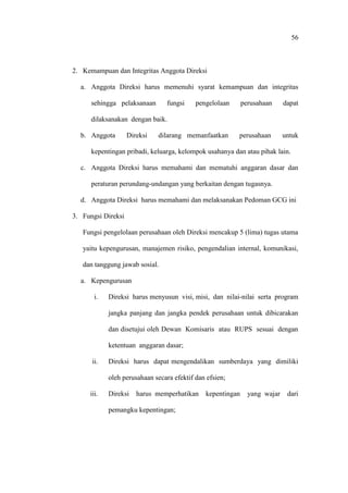 56
2. Kemampuan dan Integritas Anggota Direksi
a. Anggota Direksi harus memenuhi syarat kemampuan dan integritas
sehingga pelaksanaan fungsi pengelolaan perusahaan dapat
dilaksanakan dengan baik.
b. Anggota Direksi dilarang memanfaatkan perusahaan untuk
kepentingan pribadi, keluarga, kelompok usahanya dan atau pihak lain.
c. Anggota Direksi harus memahami dan mematuhi anggaran dasar dan
peraturan perundang-undangan yang berkaitan dengan tugasnya.
d. Anggota Direksi harus memahami dan melaksanakan Pedoman GCG ini
3. Fungsi Direksi
Fungsi pengelolaan perusahaan oleh Direksi mencakup 5 (lima) tugas utama
yaitu kepengurusan, manajemen risiko, pengendalian internal, komunikasi,
dan tanggung jawab sosial.
a. Kepengurusan
i. Direksi harus menyusun visi, misi, dan nilai-nilai serta program
jangka panjang dan jangka pendek perusahaan untuk dibicarakan
dan disetujui oleh Dewan Komisaris atau RUPS sesuai dengan
ketentuan anggaran dasar;
ii. Direksi harus dapat mengendalikan sumberdaya yang dimiliki
oleh perusahaan secara efektif dan efsien;
iii. Direksi harus memperhatikan kepentingan yang wajar dari
pemangku kepentingan;
 