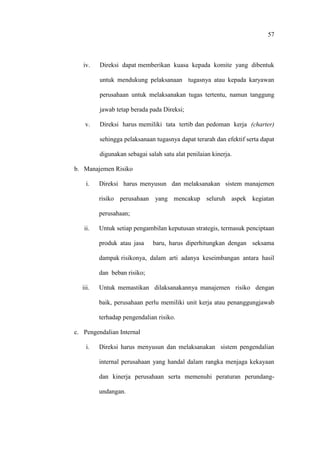 57
iv. Direksi dapat memberikan kuasa kepada komite yang dibentuk
untuk mendukung pelaksanaan tugasnya atau kepada karyawan
perusahaan untuk melaksanakan tugas tertentu, namun tanggung
jawab tetap berada pada Direksi;
v. Direksi harus memiliki tata tertib dan pedoman kerja (charter)
sehingga pelaksanaan tugasnya dapat terarah dan efektif serta dapat
digunakan sebagai salah satu alat penilaian kinerja.
b. Manajemen Risiko
i. Direksi harus menyusun dan melaksanakan sistem manajemen
risiko perusahaan yang mencakup seluruh aspek kegiatan
perusahaan;
ii. Untuk setiap pengambilan keputusan strategis, termasuk penciptaan
produk atau jasa baru, harus diperhitungkan dengan seksama
dampak risikonya, dalam arti adanya keseimbangan antara hasil
dan beban risiko;
iii. Untuk memastikan dilaksanakannya manajemen risiko dengan
baik, perusahaan perlu memiliki unit kerja atau penanggungjawab
terhadap pengendalian risiko.
c. Pengendalian Internal
i. Direksi harus menyusun dan melaksanakan sistem pengendalian
internal perusahaan yang handal dalam rangka menjaga kekayaan
dan kinerja perusahaan serta memenuhi peraturan perundang-
undangan.
 