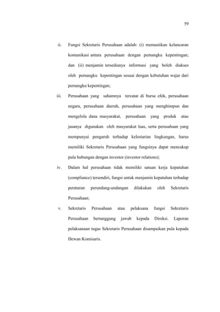 59
ii. Fungsi Sekretaris Perusahaan adalah: (i) memastikan kelancaran
komunikasi antara perusahaan dengan pemangku kepentingan;
dan (ii) menjamin tersedianya informasi yang boleh diakses
oleh pemangku kepentingan sesuai dengan kebutuhan wajar dari
pemangku kepentingan;
iii. Perusahaan yang sahamnya tercatat di bursa efek, perusahaan
negara, perusahaan daerah, perusahaan yang menghimpun dan
mengelola dana masyarakat, perusahaan yang produk atau
jasanya digunakan oleh masyarakat luas, serta perusahaan yang
mempunyai pengaruh terhadap kelestarian lingkungan, harus
memiliki Sekretaris Perusahaan yang fungsinya dapat mencakup
pula hubungan dengan investor (investor relations);
iv. Dalam hal perusahaan tidak memiliki satuan kerja kepatuhan
(compliance) tersendiri, fungsi untuk menjamin kepatuhan terhadap
peraturan perundang-undangan dilakukan oleh Sekretaris
Perusahaan;
v. Sekretaris Perusahaan atau pelaksana fungsi Sekretaris
Perusahaan bertanggung jawab kepada Direksi. Laporan
pelaksanaan tugas Sekretaris Perusahaan disampaikan pula kepada
Dewan Komisaris.
 