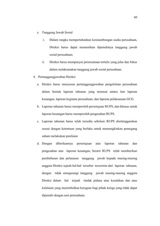 60
e. Tanggung Jawab Sosial
i. Dalam rangka mempertahankan kesinambungan usaha perusahaan,
Direksi harus dapat memastikan dipenuhinya tanggung jawab
sosial perusahaan;
ii. Direksi harus mempunyai perencanaan tertulis yang jelas dan fokus
dalam melaksanakan tanggung jawab sosial perusahaan.
4. Pertanggungjawaban Direksi
a. Direksi harus menyusun pertanggungjawaban pengelolaan perusahaan
dalam bentuk laporan tahunan yang memuat antara lain laporan
keuangan, laporan kegiatan perusahaan, dan laporan pelaksanaan GCG.
b. Laporan tahunan harus memperoleh persetujuan RUPS, dan khusus untuk
laporan keuangan harus memperoleh pengesahan RUPS.
c. Laporan tahunan harus telah tersedia sebelum RUPS diselenggarakan
sesuai dengan ketentuan yang berlaku untuk memungkinkan pemegang
saham melakukan penilaian
d. Dengan diberikannya persetujuan atas laporan tahunan dan
pengesahan atas laporan keuangan, berarti RUPS telah memberikan
pembebasan dan pelunasan tanggung jawab kepada masing-masing
anggota Direksi sejauh hal-hal tersebut tercermin dari laporan tahunan,
dengan tidak mengurangi tanggung jawab masing-masing anggota
Direksi dalam hal terjadi tindak pidana atau kesalahan dan atau
kelalaian yang menimbulkan kerugian bagi pihak ketiga yang tidak dapat
dipenuhi dengan aset perusahaan.
 