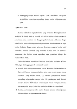 61
e. Pertanggungjawaban Direksi kepada RUPS merupakan perwujudan
akuntabilitas pengelolaan perusahaan dalam rangka pelaksanaan asas
GCG.
2.5.4 Komite Audit
Komite audit adalah organ tambahan yang diperlukan dalam pelaksanaan
prinsip GCG. Komite audit ini dibentuk oleh dewan komisaris untuk melakukan
pemeriksaan atau penelitian yan dianggap perlu terhadap pelaksanaan fungsi
direksi dalam melaksanakan pengelolaan perusashaan serta melaksanakan tugas
penting berkaitan dengan sistem pelaporan keuangan. Anggota komite audit
diharuskan memiliki keahlian yang memadai. Komite audit ini memiliki
kewenangan dan fasilitas untuk mengakses data perusahaan (Surya dan
Yustiavandana, 2008).
Menurut pedoman umum good corporate governance Indonesia (KNKG,
2006), tugas dan tanggung jawab komite audit adalah:
1. Komite Audit bertugas membantu Dewan Komisaris untuk memastikan
bahwa: (i) laporan keuangan disajikan secara wajar sesuai dengan prinsip
akuntansi yang berlaku umum, (ii) struktur pengendalian internal
perusahaan dilaksanakan dengan baik, (iii) pelaksanaan audit internal
maupun eksternal dilaksanakan sesuai dengan standar audit yang berlaku,
dan (iv) tindak lanjut temuan hasil audit dilaksanakan oleh manajemen;
2. Komite Audit memproses calon auditor eksternal termasuk imbalan jasanya
untuk disampaikan kepada Dewan Komisaris;
 