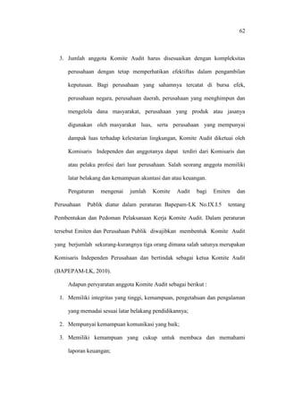 62
3. Jumlah anggota Komite Audit harus disesuaikan dengan kompleksitas
perusahaan dengan tetap memperhatikan efektiftas dalam pengambilan
keputusan. Bagi perusahaan yang sahamnya tercatat di bursa efek,
perusahaan negara, perusahaan daerah, perusahaan yang menghimpun dan
mengelola dana masyarakat, perusahaan yang produk atau jasanya
digunakan oleh masyarakat luas, serta perusahaan yang mempunyai
dampak luas terhadap kelestarian lingkungan, Komite Audit diketuai oleh
Komisaris Independen dan anggotanya dapat terdiri dari Komisaris dan
atau pelaku profesi dari luar perusahaan. Salah seorang anggota memiliki
latar belakang dan kemampuan akuntasi dan atau keuangan.
Pengaturan mengenai jumlah Komite Audit bagi Emiten dan
Perusahaan Publik diatur dalam peraturan Bapepam-LK No.IX.I.5 tentang
Pembentukan dan Pedoman Pelaksanaan Kerja Komite Audit. Dalam peraturan
tersebut Emiten dan Perusahaan Publik diwajibkan membentuk Komite Audit
yang berjumlah sekurang-kurangnya tiga orang dimana salah satunya merupakan
Komisaris Independen Perusahaan dan bertindak sebagai ketua Komite Audit
(BAPEPAM-LK, 2010).
Adapun persyaratan anggota Komite Audit sebagai berikut :
1. Memiliki integritas yang tinggi, kemampuan, pengetahuan dan pengalaman
yang memadai sesuai latar belakang pendidikannya;
2. Mempunyai kemampuan komunikasi yang baik;
3. Memiliki kemampuan yang cukup untuk membaca dan memahami
laporan keuangan;
 