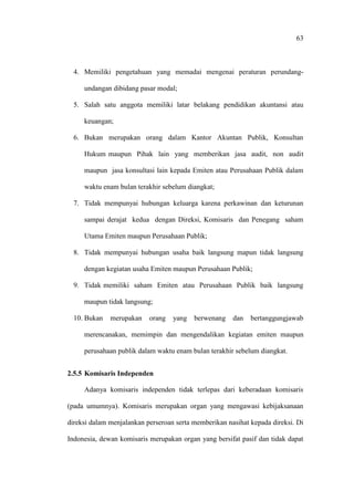 63
4. Memiliki pengetahuan yang memadai mengenai peraturan perundang-
undangan dibidang pasar modal;
5. Salah satu anggota memiliki latar belakang pendidikan akuntansi atau
keuangan;
6. Bukan merupakan orang dalam Kantor Akuntan Publik, Konsultan
Hukum maupun Pihak lain yang memberikan jasa audit, non audit
maupun jasa konsultasi lain kepada Emiten atau Perusahaan Publik dalam
waktu enam bulan terakhir sebelum diangkat;
7. Tidak mempunyai hubungan keluarga karena perkawinan dan keturunan
sampai derajat kedua dengan Direksi, Komisaris dan Penegang saham
Utama Emiten maupun Perusahaan Publik;
8. Tidak mempunyai hubungan usaha baik langsung mapun tidak langsung
dengan kegiatan usaha Emiten maupun Perusahaan Publik;
9. Tidak memiliki saham Emiten atau Perusahaan Publik baik langsung
maupun tidak langsung;
10. Bukan merupakan orang yang berwenang dan bertanggungjawab
merencanakan, memimpin dan mengendalikan kegiatan emiten maupun
perusahaan publik dalam waktu enam bulan terakhir sebelum diangkat.
2.5.5 Komisaris Independen
Adanya komisaris independen tidak terlepas dari keberadaan komisaris
(pada umumnya). Komisaris merupakan organ yang mengawasi kebijaksanaan
direksi dalam menjalankan perseroan serta memberikan nasihat kepada direksi. Di
Indonesia, dewan komisaris merupakan organ yang bersifat pasif dan tidak dapat
 