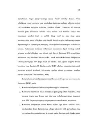 64
menjalankan fungsi pengawasannya secara efektif terhadap direksi. Atau
sebaliknya, peran komisaris yang terlalu kuat dalam perusahaan, sehingga sering
kali melakukan intervensi terhadap kebijakan direksi. Fenomena ini menjadi
masalah pada perusahaan terbatas biasa, namun akan berbeda halnya bila
perusahaan tersebut telah go publik. Sikap pasif ini atau sikap yang
mengintervensi setiap kebijakan yang diambil direksi tersebut pada akhirnya akan
dapat merugikan kepentingan pemegang saham (minoritas) serta para stakeholder
lainnya. Keberadaan komisaris independen diharapkan dapat bersikap netral
terhadap segala kebijakan yang dibuat oleh direksi. Peratuan BEI mewajibkan
perusahaan yang sahamnya tercatat di BEI untuk memiliki komisaris independen
sekurang-kurangnya 30% (tiga puluh per seratus) dari jajaran anggota dewan
komisaris yang dapat dipilih dahulu melalui RUPS sebelum pencatatan dan mulai
bertindak sebagai komisaris independen setelah saham perusahaan tersebut
tercatat (Surya dan Yustiavandana, 2008).
Kriteria komisaris independen menurut Forum for Corporate Governance in
Indonesia (FCGI), yaitu:
1. Komisaris independen bukan merupakan anggota manajemen;
2. Komisaris independen bukan merupakan pemegang saham mayoritas, atau
seorang pejabat atau dengan cara lain yang berhubungan secara langsung
atau tidak langsung dengan pemegang saham mayoritas dari perusahaan;
3. Komisaris independen dalam kurun waktu tiga tahun terakhir tidak
dipekerjakan dalam kapasitasnya sebagai eksekutif oleh perusahaan atau
perusahaan lainnya dalam satu kelompok usaha dan tisak pula dipekerjakan
 