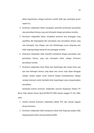 65
dalam kapasitasnya sebagai komisaris setelah tidak lagi menempati posisi
seperti itu;
4. Komisaris independen bukan merupakan penasihat profesional perusahaan
atau perusahaan lainnya yang satu kelompok dengan perusahaan tersebut;
5. Komisaris independen bukan merupakan pemasok atau pelanggan yang
signifikan dan berpengaruh dari perusahaan atau perusahaan lainnya yang
satu kelompok, atau dengan cara lain berhubungan secara langsung atau
tidak langsung dengan pemasok atau pelanggan tersebut;
6. Komisaris independen tidak memiliki kontraktual dengan perusahaan atau
perusahaan lainnya yang satu kelompok selain sebagai komisaris
perusahaan tersebut;
7. Komisaris independen harus bebas dari kepentingan dan urusan bisnis apa
pun atau hubungan lainnya yang dapat atau secara wajar dapat dianggap
sebagai campur tangan secara material dengan kemampuannya sebagai
seorang komisaris untuk bertindak demi kepentingan yang menguntungkan
perusahaan.
Sementara kriteria komisaris independen menurut Keputusan Direksi PT
Bursa Efek Jakarta Nomor Kep-305/BEJ/07-2004 Jakarta tanggal 19 Juli 2004,
yaitu:
1. Jumlah minimal komisaris independen adalah 30% dari seluruh anggota
dewan komisaris;
2. Komisaris independen tidak mempunyai saham baik langsung maupun tidak
langsung pada emiten atau perusahaan publik;
 