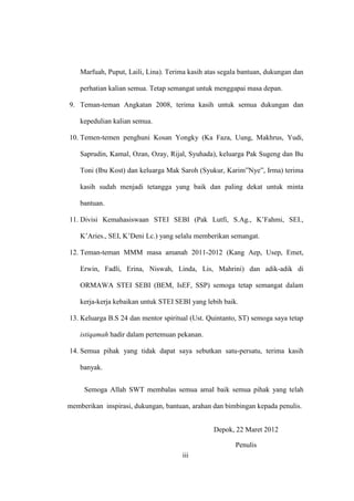 iii
Marfuah, Puput, Laili, Lina). Terima kasih atas segala bantuan, dukungan dan
perhatian kalian semua. Tetap semangat untuk menggapai masa depan.
9. Teman-teman Angkatan 2008, terima kasih untuk semua dukungan dan
kepedulian kalian semua.
10. Temen-temen penghuni Kosan Yongky (Ka Faza, Uung, Makhrus, Yudi,
Saprudin, Kamal, Ozan, Ozay, Rijal, Syuhada), keluarga Pak Sugeng dan Bu
Toni (Ibu Kost) dan keluarga Mak Saroh (Syukur, Karim”Nye”, Irma) terima
kasih sudah menjadi tetangga yang baik dan paling dekat untuk minta
bantuan.
11. Divisi Kemahasiswaan STEI SEBI (Pak Lutfi, S.Ag., K’Fahmi, SEI.,
K’Aries., SEI, K’Deni Lc.) yang selalu memberikan semangat.
12. Teman-teman MMM masa amanah 2011-2012 (Kang Aep, Usep, Emet,
Erwin, Fadli, Erina, Niswah, Linda, Lis, Mahrini) dan adik-adik di
ORMAWA STEI SEBI (BEM, IsEF, SSP) semoga tetap semangat dalam
kerja-kerja kebaikan untuk STEI SEBI yang lebih baik.
13. Keluarga B.S 24 dan mentor spiritual (Ust. Quintanto, ST) semoga saya tetap
istiqamah hadir dalam pertemuan pekanan.
14. Semua pihak yang tidak dapat saya sebutkan satu-persatu, terima kasih
banyak.
Semoga Allah SWT membalas semua amal baik semua pihak yang telah
memberikan inspirasi, dukungan, bantuan, arahan dan bimbingan kepada penulis.
Depok, 22 Maret 2012
Penulis
 