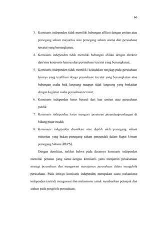 66
3. Komisaris independen tidak memiliki hubungan afiliasi dengan emitan atau
pemegang saham mayoritas atau pemegang saham utama dari perusahaan
tercatat yang bersangkutan;
4. Komisaris independen tidak memiliki hubungan afiliasi dengan direktur
dan/atau komisaris lainnya dari perusahaan tercatat yang bersangkutan;
5. Komisaris independen tidak memiliki kedudukan rangkap pada perusahaan
lainnya yang terafiliasi denga perusahaan tercatat yang bersangkutan atau
hubungan usaha baik langsung maupun tidak langsung yang berkaitan
dengan kegiatan usaha perusahaan tercatat;
6. Komisaris independen harus berasal dari luar emiten atau perusahaan
publik;
7. Komisaris independen harus mengerti peraturan perundang-undangan di
bidang pasar modal;
8. Komisaris independen diusulkan atau dipilih oleh pemegang saham
minoritas yang bukan pemegang saham pengendali dalam Rapat Umum
pemegang Saham (RUPS).
Dengan demikian, terlihat bahwa pada dasarnya komisaris independen
memiliki peranan yang sama dengan komisaris yaitu menjamin pelaksanaan
strategi perusahaan dan mengawasi manajemen perusahaan dalam mengelola
perusahaan. Pada intinya komisaris independen merupakan suatu mekanisme
independen (netral) mengawasi dan mekanisme untuk memberikan petunjuk dan
arahan pada pengelola perusahaan.
 