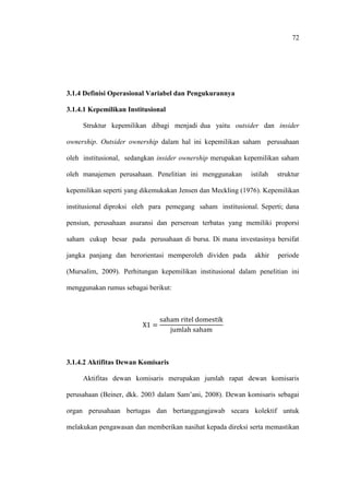 72
3.1.4 Definisi Operasional Variabel dan Pengukurannya
3.1.4.1 Kepemilikan Institusional
Struktur kepemilikan dibagi menjadi dua yaitu outsider dan insider
ownership. Outsider ownership dalam hal ini kepemilikan saham perusahaan
oleh institusional, sedangkan insider ownership merupakan kepemilikan saham
oleh manajemen perusahaan. Penelitian ini menggunakan istilah struktur
kepemilikan seperti yang dikemukakan Jensen dan Meckling (1976). Kepemilikan
institusional diproksi oleh para pemegang saham institusional. Seperti; dana
pensiun, perusahaan asuransi dan perseroan terbatas yang memiliki proporsi
saham cukup besar pada perusahaan di bursa. Di mana investasinya bersifat
jangka panjang dan berorientasi memperoleh dividen pada akhir periode
(Mursalim, 2009). Perhitungan kepemilikan institusional dalam penelitian ini
menggunakan rumus sebagai berikut:
3.1.4.2 Aktifitas Dewan Komisaris
Aktifitas dewan komisaris merupakan jumlah rapat dewan komisaris
perusahaan (Beiner, dkk. 2003 dalam Sam’ani, 2008). Dewan komisaris sebagai
organ perusahaan bertugas dan bertanggungjawab secara kolektif untuk
melakukan pengawasan dan memberikan nasihat kepada direksi serta memastikan
 