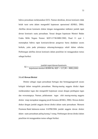 73
bahwa perusahaan melaksanakan GCG. Namun demikian, dewan komisaris tidak
boleh turut serta dalam mengambil keputusan operasional (KNKG, 2006).
Aktifitas dewan komisaris diukur dengan menggunakan indikator jumlah rapat
dewan komisaris suatu perusahaan. Sesuai dengan keputusan Menteri Badan
Usaha Milik Negara Nomor: KEP-117/M-MBU/2002, Pasal 11 ayat 1
menetapkan bahwa rapat komisaris/dewan pengawas harus diadakan secara
berkala, yaitu pada prinsipnya sekurang-kurangnya sekali dalam sebulan.
Perhitungan aktifitas dewan komisaris dalam penelitian ini menggunakan rumus
sebagai berikut:
3.1.4.3 Dewan Direksi
Direksi sebagai organ perusahaan bertugas dan bertanggungjawab secara
kolegial dalam mengelola perusahaan. Masing-masing anggota direksi dapat
melaksanakan tugas dan mengambil keputusan sesuai dengan pembagian tugas
dan wewenangnya. Namun, pelaksanaan tugas oleh masing-masing anggota
direksi tetap merupakan tanggung jawab bersama (KNKG, 2006). Dewan direksi
diukur dengan jumlah anggota dewan direksi dalam suatu perusahaan. Menurut
Peraturan Bank Indonesia nomor 8/4/PBI/2006 jumlah anggota dewan direksi
dalam suatu perusahaan paling kurang 3 orang. Perhitungan dewan direksi dalam
penelitian ini menggunakan rumus sebagai berikut:
 