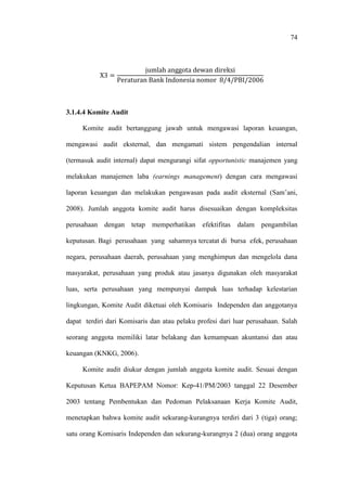 74
3.1.4.4 Komite Audit
Komite audit bertanggung jawab untuk mengawasi laporan keuangan,
mengawasi audit eksternal, dan mengamati sistem pengendalian internal
(termasuk audit internal) dapat mengurangi sifat opportunistic manajemen yang
melakukan manajemen laba (earnings management) dengan cara mengawasi
laporan keuangan dan melakukan pengawasan pada audit eksternal (Sam’ani,
2008). Jumlah anggota komite audit harus disesuaikan dengan kompleksitas
perusahaan dengan tetap memperhatikan efektifitas dalam pengambilan
keputusan. Bagi perusahaan yang sahamnya tercatat di bursa efek, perusahaan
negara, perusahaan daerah, perusahaan yang menghimpun dan mengelola dana
masyarakat, perusahaan yang produk atau jasanya digunakan oleh masyarakat
luas, serta perusahaan yang mempunyai dampak luas terhadap kelestarian
lingkungan, Komite Audit diketuai oleh Komisaris Independen dan anggotanya
dapat terdiri dari Komisaris dan atau pelaku profesi dari luar perusahaan. Salah
seorang anggota memiliki latar belakang dan kemampuan akuntansi dan atau
keuangan (KNKG, 2006).
Komite audit diukur dengan jumlah anggota komite audit. Sesuai dengan
Keputusan Ketua BAPEPAM Nomor: Kep-41/PM/2003 tanggal 22 Desember
2003 tentang Pembentukan dan Pedoman Pelaksanaan Kerja Komite Audit,
menetapkan bahwa komite audit sekurang-kurangnya terdiri dari 3 (tiga) orang;
satu orang Komisaris Independen dan sekurang-kurangnya 2 (dua) orang anggota
 