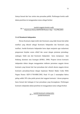 75
lainnya berasal dari luar emiten atau perusahan publik. Perhitungan komite audit
dalam penelitian ini menggunakan rumus sebagai berikut:
3.1.4.5 Komisaris Independen
Dewan Komisaris dapat terdiri dari Komisaris yang tidak berasal dari pihak
terafliasi yang dikenal sebagai Komisaris Independen dan Komisaris yang
terafliasi. Jumlah Komisaris Independen harus dapat menjamin agar mekanisme
pengawasan berjalan secara efektif dan sesuai dengan peraturan perundang-
undangan. Salah satu dari Komisaris Independen harus mempunyai latar
belakang akuntansi atau keuangan (KNKG, 2008). Proporsi dewan komisaris
independen diukur dengan menggunakan indikator persentase anggota dewan
komisaris yang berasal dari luar perusahaan dari seluruh ukuran anggota dewan
komisaris perusahaan.Sesuai dengan keputusan Menteri Badan Usaha Milik
Negara Nomor: KEP-117/M-MBU/2002, Pasal 10 ayat 2 menetapkan bahwa
paling sedikit 20% (dua puluh persen) dari anggota komisaris / dewan pengawas
harus berasal dari kalangan di luar perusahaan yang bersangkutan. Perhitungan
komisaris independen dalam penelitian ini menggunakan rumus sebagai berikut:
 
