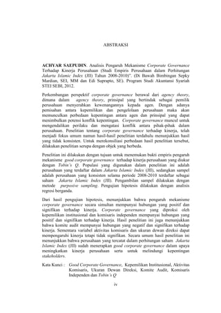 iv
ABSTRAKSI
ACHYAR SAEPUDIN. Analisis Pengaruh Mekanisme Corporate Governance
Terhadap Kinerja Perusahaan (Studi Empiris Perusahaan dalam Perhitungan
Jakarta Islamic Index (JII) Tahun 2008-2010)”. (Di Bawah Bimbingan Sepky
Mardian, SEI, MM dan Edi Suprapto, SE). Program Studi Akuntansi Syariah
STEI SEBI, 2012.
Perkembangan perspektif corporate governance berawal dari agency theory,
dimana dalam agency theory, prinsipal yang bertindak sebagai pemilik
perusahaan menyerahkan kewenangannya kepada agen. Dengan adanya
pemisahan antara kepemilikan dan pengelolaan perusahaan maka akan
memunculkan perbedaan kepentingan antara agen dan prinsipal yang dapat
menimbulkan potensi konflik kepentingan. Corporate governance muncul untuk
mengendalikan perilaku dan mengatasi konflik antara pihak-pihak dalam
perusahaan. Penelitian tentang corporate governance terhadap kinerja, telah
menjadi fokus umum namun hasil-hasil penelitian terdahulu menunjukkan hasil
yang tidak konsisten. Untuk merekonsiliasi perbedaan hasil penelitian tersebut,
dilakukan penelitian serupa dengan objek yang berbeda.
Penelitian ini dilakukan dengan tujuan untuk menemukan bukti empiris pengaruh
mekanisme good corporate governance terhadap kinerja perusahaan yang diukur
dengan Tobin’s Q. Populasi yang digunakan dalam penelitian ini adalah
perusahaan yang terdaftar dalam Jakarta Islamic Index (JII), sedangkan sampel
adalah perusahaan yang konsisten selama periode 2008-2010 terdaftar sebagai
saham Jakarta Islamic Index (JII). Pengambilan sampel dilakukan dengan
metode purposive sampling. Pengujian hipotesis dilakukan dengan analisis
regresi berganda.
Dari hasil pengujian hipotesis, menunjukkan bahwa pengaruh mekanisme
corporate governance secara simultan mempunyai hubungan yang positif dan
signifikan terhadap kinerja. Corporate governance yang diproksi oleh
kepemilikan institusional dan komisaris independen mempunyai hubungan yang
positif dan signifikan terhadap kinerja. Hasil penelitian ini juga menunjukkan
bahwa komite audit mempunyai hubungan yang negatif dan signifikan terhadap
kinerja. Sementara variabel aktivitas komisaris dan ukuran dewan direksi dapat
mempengaruhi kinerja tetapi tidak signifikan. Secara umum hasil penelitian ini
menunjukkan bahwa perusahaan yang tercatat dalam perhitungan saham Jakarta
Islamic Index (JII) sudah menerapkan good corporate governance dalam upaya
meningkatkan kinerja perusahaan serta untuk melindungi kepentingan
stakeholders.
Kata Kunci : Good Corporate Governance, Kepemilikan Institusional, Aktivitas
Komisaris, Ukuran Dewan Direksi, Komite Audit, Komisaris
Independen dan Tobin’s Q
 