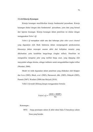 76
3.1.4.6 Kinerja Keuangan
Kinerja keuangan merefleksikan kinerja fundamental perusahaan. Kinerja
keuangan diukur dengan data fundamental perusahaan, yaitu data yang berasal
dari laporan keuangan. Kinerja keuangan dalam penelitian ini diukur dengan
menggunakan Tobin’s Q.
Tobin’s Q merupakan salah satu dari beberapa jalur other asset channel
yang digunakan oleh Bank Indonesia dalam mempengaruhi perekonomian
khususnya dalam mencapai sasaran akhir dari kebijakan moneter yang
dikeluarkan yaitu kestabilan harga-harga (tingkat inflasi). Penelitian ini
menganalisa mengenai jalur yang melihat harga asset, yang dipegang oleh
masyarakat sebagai ekuitas, sebagai indikator untuk mengendalikan tingkat inflasi
(Wardani, 2008).
Model ini telah digunakan dalam penelitian yang dilakukan oleh Klapper
dan Love (2002), Black, et.al. (2003), Darmawati, dkk. (2005), Hidayah (2005),
Pranata (2007), Wardani (2008) dan Mulyati (2010).
Tobin’s Q model dihitung dengan menggunakan formula:
Keterangan :
MVE : harga penutupan saham di akhir tahun buku X banyaknya saham
biasa yang beredar.
 