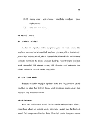 77
DEBT : (utang lancar – aktiva lancar) + nilai buku persediaan + utang
jangka panjang.
TA : nilai buku total aktiva.
3.2. Metode Analisis
3.2.1. Statistik Deskriptif
Analisis ini digunakan untuk mengetahui gambaran secara umum data
penelitian, mengenai variabel-variabel penelitian yaitu kepemilikan institusional,
jumlah rapat dewan komisaris, ukuran dewan direksi, ukuran komite audit, ukuran
komisaris independen dan kinerja keuangan. Deskripsi variabel tersebut disajikan
untuk mengetahui nilai rata-rata (mean), nilai minimum, nilai maksimum dan
standar deviasi dari variabel-variabel yang diteliti.
3.2.2. Uji Asumsi Klasik
Sebelum dilakukan pengujian hipotesis, maka data yang diperoleh dalam
penelitian ini akan diuji terlebih dahulu untuk memenuhi asumsi dasar, dan
pengujian yang dilakukan meliputi:
3.2.2.1 Normalitas
Salah satu asumsi dalam analisis statistika adalah data terdistribusi normal.
Jarque-Bera adalah uji statistik untuk mengetahui apakah data berdistribusi
normal. Sebenarnya normalitas data dapat dilihat dari gambar histogram, namun
 