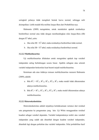 78
seringkali polanya tidak mengikuti bentuk kurva normal, sehingga sulit
disimpulkan. Lebih mudah bila melihat Jarque-Bera dari Probabilitas-nya.
Rahmanta (2009) mengatakan, untuk mendeteksi apakah residualnya
berdistribusi normal atau tidak dengan membandingkan nilai Jarque-Bera (JB)
dengan X2
tabel, yaitu:
a. Jika nilai JB > X2
tabel, maka residualnya berdistribusi tidak normal.
b. Jika nilai JB < X2
tabel, maka residualnya berdistribusi normal.
3.2.2.2 Multikolinearitas
Uji multikolinearitas dilakukan untuk mengetahui apakah tiap variabel
independen saling berhubungan secara linear. Apabila sebagian atau seluruh
variabel independen berkorelasi kuat berarti terjadi multikolinearitas.
Ketentuan ada atau tidaknya temuan multikolinearitas menurut Rahmanta
(2009), adalah:
a. Bila R2
1 > R2
11, R2
12, R2
13, R2
14, R2
15 maka model tidak diketemukan
adanya multikolinearitas.
b. Bila R2
1 < R2
11, R2
12, R2
13, R2
14, R2
15 maka model diketemukan adanya
multikolinearitas.
3.2.2.3 Heteroskedastisitas
Heteroskedastisitas adalah terjadinya ketidaksamaan variance dari residual
satu pengamatan ke pengamatan yang lain. Uji White menggunakan residual
kuadrat sebagai variabel dependen. Variabel independennya terdiri atas variabel
independen yang sudah ada ditambah dengan kuadrat variabel independen,
ditambah lagi dengan perkalian dua variabel independen. Nilai probabilitas hasil
 