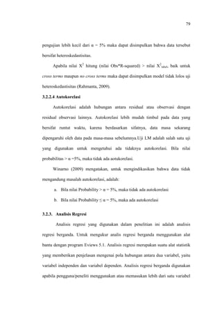 79
pengujian lebih kecil dari α = 5% maka dapat disimpulkan bahwa data tersebut
bersifat heteroskedastisitas.
Apabila nilai X2
hitung (nilai Obs*R-squared) > nilai X2
tabel, baik untuk
cross terms maupun no cross terms maka dapat disimpulkan model tidak lolos uji
heteroskedastisitas (Rahmanta, 2009).
3.2.2.4 Autokorelasi
Autokorelasi adalah hubungan antara residual atau observasi dengan
residual observasi lainnya. Autokorelasi lebih mudah timbul pada data yang
bersifat runtut waktu, karena berdasarkan sifatnya, data masa sekarang
dipengaruhi oleh data pada masa-masa sebelumnya.Uji LM adalah salah satu uji
yang digunakan untuk mengetahui ada tidaknya autokorelasi. Bila nilai
probabilitas > α =5%, maka tidak ada aotukorelasi.
Winarno (2009) mengatakan, untuk mengindikasikan bahwa data tidak
mengandung masalah autokorelasi, adalah:
a. Bila nilai Probability > α = 5%, maka tidak ada autokorelasi
b. Bila nilai Probability ≤ α = 5%, maka ada autokorelasi
3.2.3. Analisis Regresi
Analisis regresi yang digunakan dalam penelitian ini adalah analisis
regresi berganda. Untuk mengukur analis regresi berganda menggunakan alat
bantu dengan program Eviews 5.1. Analisis regresi merupakan suatu alat statistik
yang memberikan penjelasan mengenai pola hubungan antara dua variabel, yaitu
variabel independen dan variabel dependen. Analisis regresi berganda digunakan
apabila pengguna/peneliti menggunakan atau memasukan lebih dari satu variabel
 