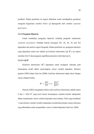80
prediktor. Dalam penelitian ini regresi dilakukan untuk mendapatkan gambaran
mengenai bagaimana variabel Tobin’s Q dipengaruhi oleh variabel corporate
governance.
3.2.4 Pengujian Hipotesis
Untuk melakukan pengujian hipotesis terhadap pengaruh mekanisme
corporate governance terhadap kinerja keuangan (H1, H2, H3, H4 dan H5)
digunakan alat analisis regresi berganda. Dalam penelitian ini, pengujian hipotesis
yang digunakan antara lain adalah uji koefisien determinan (uji R2
), uji regresi
simultan (Uji F) dan pengujian signifikan parameter individual (uji t).
3.2.4.1 Uji R2
Koefisien determinasi (R2
) digunakan untuk mengukur seberapa jauh
kemampuan model dalam menerangkan variasi variabel dependen. Menurut
gujarati (2003) dalam Sam’ani (2008), koefisien determinasi dapat dicari dengan
rumus sebagai berikut:
Ghozali (2005) mengatakan bahwa nilai koefisien determinasi adalah antara
0 dan 1. Nilai R2
yang kecil berarti kemampuan variabel-variabel independen
dalam menjelaskan variasi variabel dependen amat terbatas. Nilai yang mendekati
1 (satu) berarti variabel-variabel independen memberikan hampir semua informasi
yang dibutuhkan untuk memprediksi variasi veriabel dependen (Sam’ani, 2008).
 