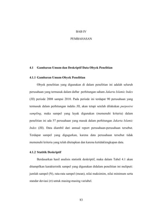 83
BAB IV
PEMBAHASAN
4.1 Gambaran Umum dan Deskriptif Data Obyek Penelitian
4.1.1 Gambaran Umum Obyek Penelitian
Obyek penelitian yang digunakan di dalam penelitian ini adalah seluruh
perusahaan yang termasuk dalam daftar perhitungan saham Jakarta Islamic Index
(JII) periode 2008 sampai 2010. Pada periode ini terdapat 90 perusahaan yang
termasuk dalam perhitungan indeks JII, akan tetapi setelah dilakukan purposive
sampling, maka sampel yang layak digunakan (memenuhi kriteria) dalam
penelitian ini ada 57 perusahaan yang masuk dalam perhitungan Jakarta Islamic
Index (JII). Data diambil dari annual report perusahaan-perusahaan tersebut.
Terdapat sampel yang digugurkan, karena data perusahaan tersebut tidak
memenuhi kriteria yang telah ditetapkan dan karena ketidaklengkapan data.
4.1.2 Statitik Deskriptif
Berdasarkan hasil analisis statistik deskriptif, maka dalam Tabel 4.1 akan
ditampilkan karakteristik sampel yang digunakan didalam penelitian ini meliputi:
jumlah sampel (N), rata-rata sampel (mean), nilai maksimim, nilai minimum serta
standar deviasi (σ) untuk masing-masing variabel.
 