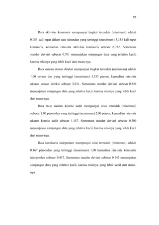 85
Data aktivitas komisaris mempunyai tingkat terendah (minimum) adalah
0.083 kali rapat dalam satu tahundan yang tertinggi (maximum) 3.333 kali rapat
komisaris, kemudian rata-rata aktivitas komisaris sebesar 0.722. Sementara
standar deviasi sebesar 0.701 menunjukan simpangan data yang relative kecil,
karena nilainya yang lebih kecil dari mean-nya.
Data ukuran dewan direksi mempunyai tingkat terendah (minimum) adalah
1.00 persen dan yang tertinggi (maximum) 3.333 persen, kemudian rata-rata
ukuran dewan direksi sebesar 2.011. Sementara standar deviasi sebesar 0.549
menunjukan simpangan data yang relative kecil, karena nilainya yang lebih kecil
dari mean-nya.
Data rasio ukuran komite audit mempunyai nilai terendah (minimum)
sebesar 1.00 persendan yang tertinggi (maximum) 2.00 persen, kemudian rata-rata
ukuran komite audit sebesar 1.157. Sementara standar deviasi sebesar 0.309
menunjukan simpangan data yang relative kecil, karena nilainya yang lebih kecil
dari mean-nya.
Data komisaris independen mempunyai nilai terendah (minimum) adalah
0.167 persendan yang tertinggi (maximum) 1.00 kemudian rata-rata komisaris
independen sebesar 0.437. Sementara standar deviasi sebesar 0.147 menunjukan
simpangan data yang relative kecil, karena nilainya yang lebih kecil dari mean-
nya.
 