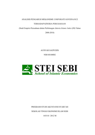 ANALISIS PENGARUH MEKANISME CORPORATE GOVERNANCE
TERHADAP KINERJA PERUSAHAAN
(Studi Empiris Perusahaan dalam Perhitungan Jakarta Islamic Index (JII) Tahun
2008-2010)
ACHYAR SAEPUDIN
NIM 40108002
PROGRAM STUDI AKUNTANSI SYARI’AH
SEKOLAH TINGGI EKONOMI ISLAM SEBI
1433 H / 2012 M
 