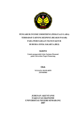 PENGARUH INCOME SMOOTHING (PERATAAN LABA)
TERHADAP EARNING RESPONE (REAKSI PASAR)
PADA PERUSAHAAN MANUFAKTUR
DI BURSA EFEK JAKARTA (BEJ)
SKRIPSI
Untuk memperoleh Gelar Sarjana Ekonomi
pada Universitas Negeri Semarang
Oleh
YULIANA MAWARTI
3351403065
JURUSAN AKUNTANSI
FAKULTAS EKONOMI
UNIVERSITAS NEGERI SEMARANG
2007
 