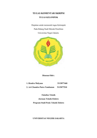 TUGAS KOMENTAR SKRIPSI
             TUGAS KELOMPOK


     Diajukan untuk memenuhi tugas Kelompok
       Pada Bidang Studi Metode Penelitian
            Universitas Negeri Jakarta




                 Disusun Oleh :


1. Hendra Mulyana                   5115077460
2. Ari Chandra Putra Tambunan       5115077510


                Fakultas Teknik
            Jurusan Teknik Elektro
      Program Studi Pend. Teknik Elektro




      UNIVERSITAS NEGERI JAKARTA
 