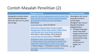 Contoh Masalah Penelitian (2)
Eksplorasi Jurnal Masalah Penelitian
Mengetahui kualitas bahan
bakar terhadap kedaraan
bermotor dari sisi irit, polusi
dan tenaga
ANALISIS PROSES PEMBAKARAN SISTEM INJECTION
PADA SEPEDA MOTOR DENGAN MENGGUNAKAN
BAHAN BAKAR PREMIUM DAN PERTAMAX
Rosid Rosid
Jurnal Teknologi. 2015;7(2):86-92
Merangkum dari jurnal
yang ada (contoh 6
jurnal) dapat
dirangkum dan muncul
Masalah Penelitian
sebagai berikut:
1. Terdapat hubungan
antara nilai oktan
dengan performansi
tetapi hanya belum
ada peneltian yang
mengukur
performansi di
bagian irit.
2. dll
Performansi Sepeda Motor Empat Langkah
Menggunakan Bahan Bakar dengan Angka Oktan
Lebih Rendah dari Yang Direkomendasikan
Ainul Ghurri, Ketut Astawa, Ketut Budiarta
Jurnal Energi Dan Manufaktur. 2016;8(2)
PENGARUH NILAI OKTAN BAHAN BAKAR DAN
PUTARAN MESIN PADA KENDARAAN BERMOTOR
TERHADAP KARAKTERISTIK EMISI GAS BUANG
I P Sastra Negara, I W Budiarsa Suyasa, I W Suarna
Ecotrophic: Journal of Environmental Science.
2012;4(2)
 