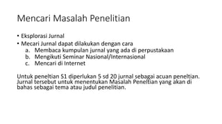 Mencari Masalah Penelitian
• Eksplorasi Jurnal
• Mecari Jurnal dapat dilakukan dengan cara
a. Membaca kumpulan jurnal yang ada di perpustakaan
b. Mengikuti Seminar Nasional/Internasional
c. Mencari di Internet
Untuk peneltian S1 diperlukan 5 sd 20 jurnal sebagai acuan peneltian.
Jurnal tersebut untuk menentukan Masalah Peneltian yang akan di
bahas sebagai tema atau judul penelitian.
 