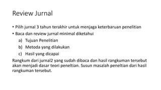 Review Jurnal
• Pilih jurnal 3 tahun terakhir untuk menjaga keterbaruan penelitian
• Baca dan review jurnal minimal diketahui
a) Tujuan Penelitian
b) Metoda yang dilakukan
c) Hasil yang dicapai
Rangkum dari jurnal2 yang sudah dibaca dan hasil rangkuman tersebut
akan menjadi dasar teori peneltian. Susun masalah peneltian dari hasil
rangkuman tersebut.
 