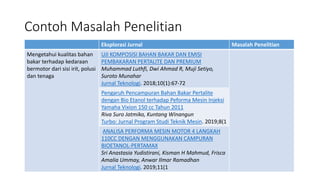 Contoh Masalah Penelitian
Eksplorasi Jurnal Masalah Penelitian
Mengetahui kualitas bahan
bakar terhadap kedaraan
bermotor dari sisi irit, polusi
dan tenaga
UJI KOMPOSISI BAHAN BAKAR DAN EMISI
PEMBAKARAN PERTALITE DAN PREMIUM
Muhammad Luthfi, Dwi Ahmad R, Muji Setiyo,
Suroto Munahar
Jurnal Teknologi. 2018;10(1):67-72
Pengaruh Pencampuran Bahan Bakar Pertalite
dengan Bio Etanol terhadap Peforma Mesin Injeksi
Yamaha Vixion 150 cc Tahun 2011
Riva Suro Jatmiko, Kuntang Winangun
Turbo: Jurnal Program Studi Teknik Mesin. 2019;8(1
ANALISA PERFORMA MESIN MOTOR 4 LANGKAH
110CC DENGAN MENGGUNAKAN CAMPURAN
BIOETANOL-PERTAMAX
Sri Anastasia Yudistirani, Kisman H Mahmud, Frisca
Amalia Ummay, Anwar Ilmar Ramadhan
Jurnal Teknologi. 2019;11(1
 
