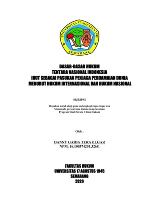 DASAR-DASAR HUKUM
TENTARA NASIONAL INDONESIA
IKUT SEBAGAI PASUKAN PENJAGA PERDAMAIAN DUNIA
MENURUT HUKUM INTERNASIONAL DAN HUKUM NASIONAL
SKRIPSI
Diajukan untuk diuji guna melengkapi tugas-tugas dan
Memenuhi persyaratan dalam menyelesaikan
Program Studi Strata 1 Ilmu Hukum
Oleh :
DANNY GAIDA TERA ELGAR
NPM. 16.100374201.3268.
FAKULTAS HUKUM
UNIVERSITAS 17 AGUSTUS 1945
SEMARANG
2020
 