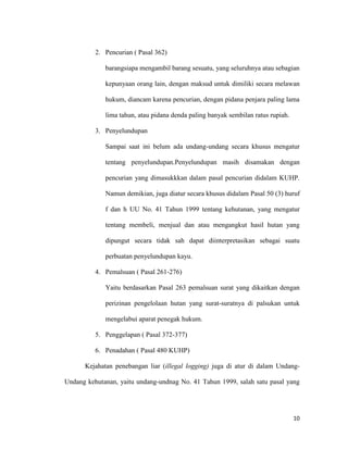 10
2. Pencurian ( Pasal 362)
barangsiapa mengambil barang sesuatu, yang seluruhnya atau sebagian
kepunyaan orang lain, dengan maksud untuk dimiliki secara melawan
hukum, diancam karena pencurian, dengan pidana penjara paling lama
lima tahun, atau pidana denda paling banyak sembilan ratus rupiah.
3. Penyelundupan
Sampai saat ini belum ada undang-undang secara khusus mengatur
tentang penyelundupan.Penyelundupan masih disamakan dengan
pencurian yang dimasukkkan dalam pasal pencurian didalam KUHP.
Namun demikian, juga diatur secara khusus didalam Pasal 50 (3) huruf
f dan h UU No. 41 Tahun 1999 tentang kehutanan, yang mengatur
tentang membeli, menjual dan atau mengangkut hasil hutan yang
dipungut secara tidak sah dapat diinterpretasikan sebagai suatu
perbuatan penyelundupan kayu.
4. Pemalsuan ( Pasal 261-276)
Yaitu berdasarkan Pasal 263 pemalsuan surat yang dikaitkan dengan
perizinan pengelolaan hutan yang surat-suratnya di palsukan untuk
mengelabui aparat penegak hukum.
5. Penggelapan ( Pasal 372-377)
6. Penadahan ( Pasal 480 KUHP)
Kejahatan penebangan liar (illegal logging) juga di atur di dalam Undang-
Undang kehutanan, yaitu undang-undnag No. 41 Tahun 1999, salah satu pasal yang
 