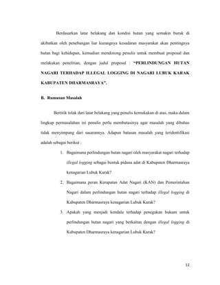 12
Berdasarkan latar belakang dan kondisi hutan yang semakin buruk di
akibatkan oleh penebangan liar kurangnya kesadaran masyarakat akan pentingnya
hutan bagi kehidupan, kemudian mendorong penulis untuk membuat proposal dan
melakukan penelitian, dengan judul proposal : “PERLINDUNGAN HUTAN
NAGARI TERHADAP ILLEGAL LOGGING DI NAGARI LUBUK KARAK
KABUPATEN DHARMASRAYA”.
B. Rumusan Masalah
Bertitik tolak dari latar belakang yang penulis kemukakan di atas, maka dalam
lingkup permasalahan ini penulis perlu membatasinya agar masalah yang dibahas
tidak menyimpang dari sasarannya. Adapun batasan masalah yang teridentifikasi
adalah sebagai berikut :
1. Bagaimana perlindungan hutan nagari oleh masyarakat nagari terhadap
illegal logging sebagai bentuk pidana adat di Kabupaten Dharmasraya
kenagarian Lubuk Karak?
2. Bagaimana peran Kerapatan Adat Nagari (KAN) dan Pemerintahan
Nagari dalam perlindungan hutan nagari terhadap illegal logging di
Kabupaten Dharmasraya kenagarian Lubuk Karak?
3. Apakah yang menjadi kendala terhadap penegakan hukum untuk
perlindungan hutan nagari yang berkaitan dengan illegal logging di
Kabupaten Dharmasraya kenagarian Lubuk Karak?
 