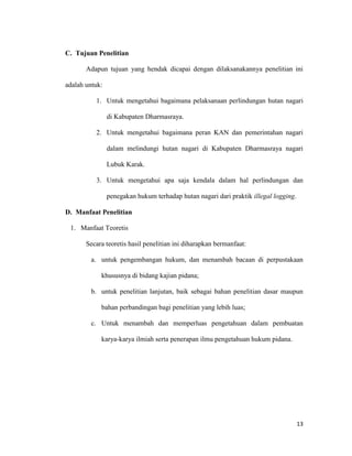 13
C. Tujuan Penelitian
Adapun tujuan yang hendak dicapai dengan dilaksanakannya penelitian ini
adalah untuk:
1. Untuk mengetahui bagaimana pelaksanaan perlindungan hutan nagari
di Kabupaten Dharmasraya.
2. Untuk mengetahui bagaimana peran KAN dan pemerintahan nagari
dalam melindungi hutan nagari di Kabupaten Dharmasraya nagari
Lubuk Karak.
3. Untuk mengetahui apa saja kendala dalam hal perlindungan dan
penegakan hukum terhadap hutan nagari dari praktik illegal logging.
D. Manfaat Penelitian
1. Manfaat Teoretis
Secara teoretis hasil penelitian ini diharapkan bermanfaat:
a. untuk pengembangan hukum, dan menambah bacaan di perpustakaan
khususnya di bidang kajian pidana;
b. untuk penelitian lanjutan, baik sebagai bahan penelitian dasar maupun
bahan perbandingan bagi penelitian yang lebih luas;
c. Untuk menambah dan memperluas pengetahuan dalam pembuatan
karya-karya ilmiah serta penerapan ilmu pengetahuan hukum pidana.
 