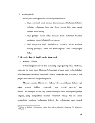 14
2. Manfaat praktis
Secara praktis hasil penelitian ini diharapkan bermanfaat:
a. Bagi pemerintah untuk masukan dalam mengambil kebijakan terhadap
terhadap perlidungan hutan atas illegal logging baik hutan nagari
maupun hutan lindung.
b. Bagi penegak hukum untuk masukan dalam melakukan tindakan
penegakan hukum terhadap illegal logging.
c. Bagi masyarakat untuk meningkatkan kesadaran hukum terutama
tentang pentingnya hutan dan perlindungannya demi kelangsungan
hidup.
E. Kerangka Teoretis dan Kerangka Konseptual
1. Kerangka Teoretis
Hutan merupakan sumber daya alam yang sangat penting untuk kehidupan,
maka dari itu hutan harus dilindungi.Perlindungan terhadap hutan perlu dilakukan
baik dikalangan Pemerintah maupun di kalangan masyarakat agar tercegahnya dari
pengrusakan hutan terutama penebangan liar.
Menurut pendapat Philipus M. Hadjon, bahwa perlindungan hukum bagi
rakyat sebagai tindakan pemerintah yang bersifat preventif dan
represif.14
Perlindungan hukum yang preventif bertujuan untuk mencegah terjadinya
sengketa, yang mengarahkan tindakan pemerintah berikap hati-hati dalam
pengambilan keputusan berdasarkan diskresi, dan perlindungan yang represif
14
Phillipus M. Hadjon, “Perlindungan Hukum Bagi Rakyat Indonesia”, (Surabaya: PT. Bina Ilmu,
1987), hal 2 .
 