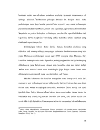 15
bertujuan untuk menyelesaikan terjadinya sengketa, termasuk penangananya di
lembaga peradilan.15
Berdasarkan pendapat Philipus M. Hadjon diatas maka
perlindungan hutan juga bersifat preventif dan represif, yang mana perlindungan
preventif dilakukan oleh Dinas Kehutan serta jajarannya juga termasuk Pemerintahan
Nagari dan mayarakat.Sedangkan perlindungan yang bersifat represif dilakukan oleh
kepolisian, karena keoplisian berwenang untuk menindak lanjuti kejahatan yang
diakibat oleh penebangan liar.
Perlindungan hukum diatur karena banyak kesalahan-kesalahan yang
dilakukan oleh seorang sehingga menganggu kedamaian dan ketentraman orang lain,
maka dibutuhkan perlindungan hukum agar HAM sesorang tidak dilanggar. Dari
kesalahan seorang tersebut maka diperlukan pertanggungjawaban atas perbuatan yang
dilakukannya yang berhubungan dengan asas kausalitas atau asas sebab akibat.
Akibat akan muncul karena suatu sebab.Begitu juga dengan hutan, hutan harus
dilindungi sebagai makhluk hidup yang diciptakan oleh Tuhan.
Hakikat kebenaran dan keadilan merupakan suatu konsep awal mula dari
munculnya teori perlindungan hukum ini bersumber dari teori hukum alam atau aliran
hukum alam. Aliran ini dipelopori oleh Plato, Aristoteles (murid Plato), dan Zeno
(pendiri aliran Stoic). Menurut aliran hukum alam menyebutkan bahwa hukum itu
bersumber dari Tuhan yang bersifat universal dan abadi, serta antara hukum dan
moral tidak boleh dipisahkan. Para penganut aliran ini memandang bahwa hukum dan
15
Maria Alfons, Implementasi Perlindungan Indikasi Geografis Atas Produk-produk Masyarakat
Lokal Dalam Perspektif Hak Kekayaan Intelektual, Ringkasan Disertasi Doktor, (Malang: Universitas
Brawijaya, 2010), hlm 18.
 