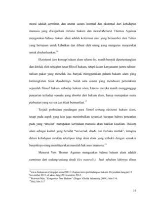 16
moral adalah cerminan dan aturan secara internal dan eksternal dari kehidupan
manusia yang diwujudkan melalui hukum dan moral.Menurut Thomas Aquinas
mengatakan bahwa hukum alam adalah ketentuan akal yang bersumber dari Tuhan
yang bertujuan untuk kebaikan dan dibuat oleh orang yang mengurus masyarakat
untuk disebarluaskan.16
Eksistensi dam konsep hukum alam selama ini, masih banyak dipertentangkan
dan ditolak oleh sebagian besar filosof hukum, tetapi dalam kanyataann justru tulisan-
tulisan pakar yang menolak itu, banyak menggunakan paham hukum alam yang
kemungkinan tidak disadarinya. Salah satu alasan yang mendasari penolakkan
sejumlah filosof hukum terhadap hukum alam, karena mereka masih mengganggap
pencarian terhadap sesuatu yang absolut dari hukum alam, hanya merupakan suatu
perbuatan yang sai-sia dan tidak bermanfaat.17
Terjadi perbedaan pandangan para filosof tentang eksitensi hukum alam,
tetapi pada aspek yang lain juga menimbulkan sejumlah harapan bahwa pencarian
pada yang “absolut” merupakan kerinduan manusia akan hakikat keadilan. Hukum
alam sebagai kaidah yang bersifat “universal, abadi, dan berlaku mutlak”, ternyata
dalam kehidupan modern sekalipun tetap akan eksis yang terbukti dengan semakin
banyaknya orang membicarakan masalah hak asasi manusia.18
Menurut Von Thomas Aquinas mengatakan bahwa hukum alam adalah
cerminan dari undang-undang abadi (lex naturalis). Jauh sebelum lahirnya aliran
16
www.hnikawawz.blogspot.com/2011/11/kajian-teori-perlindungan-hukum. Di postkan tanggal 18
November 2011, di akses tang 20 Desember 2012.
17
Marwan Mas, “Pengantar Ilmu Hukum” (Bogor: Ghalia Indonesia, 2004), hlm 116.
18
Ibid, hlm 117
 