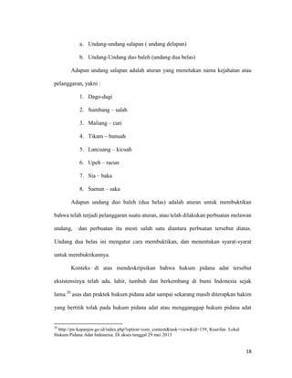 18
a. Undang-undang salapan ( undang delapan)
b. Undang-Undang duo baleh (undang dua belas)
Adapun undang salapan adalah aturan yang menetukan nama kejahatan atau
pelanggaran, yakni :
1. Dago-dagi
2. Sumbang – salah
3. Maliang – curi
4. Tikam – bunuah
5. Lancuang – kicuah
6. Upeh – racun
7. Sia – baka
8. Samun – saka
Adapun undang duo baleh (dua belas) adalah aturan untuk membuktikan
bahwa telah terjadi pelanggaran suatu aturan, atau telah dilakukan perbuatan melawan
undang, dan perbuatan itu mesti salah satu diantara perbuatan tersebut diatas.
Undang dua belas ini mengatur cara membuktikan, dan menentukan syarat-syarat
untuk membuktikannya.
Konteks di atas mendeskripsikan bahwa hukum pidana adat tersebut
eksistensinya telah ada, lahir, tumbuh dan berkembang di bumi Indonesia sejak
lama.20
asas dan praktek hukum pidana adat sampai sekarang masih diterapkan hakim
yang bertitik tolak pada hukum pidana adat atau mengganggap hukum pidana adat
20
http://pn-kepanjen.go.id/index.php?option=com_content&task=view&id=139. Kearifan Lokal
Hukum Pidana Adat Indonesia. Di akses tanggal 29 mei 2013
 