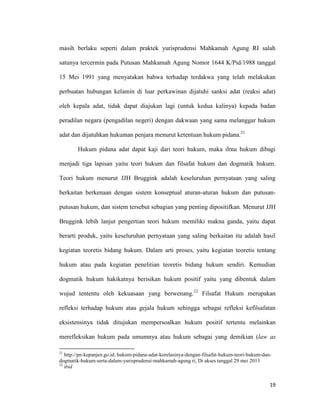 19
masih berlaku seperti dalam praktek yurisprudensi Mahkamah Agung RI salah
satunya tercermin pada Putusan Mahkamah Agung Nomor 1644 K/Pid/1988 tanggal
15 Mei 1991 yang menyatakan bahwa terhadap terdakwa yang telah melakukan
perbuatan hubungan kelamin di luar perkawinan dijatuhi sanksi adat (reaksi adat)
oleh kepala adat, tidak dapat diajukan lagi (untuk kedua kalinya) kepada badan
peradilan negara (pengadilan negeri) dengan dakwaan yang sama melanggar hukum
adat dan dijatuhkan hukuman penjara menurut ketentuan hukum pidana.21
Hukum pidana adat dapat kaji dari teori hukum, maka ilmu hukum dibagi
menjadi tiga lapisan yaitu teori hukum dan filsafat hukum dan dogmatik hukum.
Teori hukum menurut JJH Bruggink adalah keseluruhan pernyataan yang saling
berkaitan berkenaan dengan sistem konseptual aturan-aturan hukum dan putusan-
putusan hukum, dan sistem tersebut sebagian yang penting dipositifkan. Menurut JJH
Bruggink lebih lanjut pengertian teori hukum memiliki makna ganda, yaitu dapat
berarti produk, yaitu keseluruhan pernyataan yang saling berkaitan itu adalah hasil
kegiatan teoretis bidang hukum. Dalam arti proses, yaitu kegiatan teoretis tentang
hukum atau pada kegiatan penelitian teoretis bidang hukum sendiri. Kemudian
dogmatik hukum hakikatnya berisikan hukum positif yaitu yang dibentuk dalam
wujud tententu oleh kekuasaan yang berwenang.22
Filsafat Hukum merupakan
refleksi terhadap hukum atau gejala hukum sehingga sebagai refleksi kefilsafatan
eksistensinya tidak ditujukan mempersoalkan hukum positif tertentu melainkan
merefleksikan hukum pada umumnya atau hukum sebagai yang demikian (law as
21
http://pn-kepanjen.go.id. hukum-pidana-adat-korelasinya-dengan-filsafat-hukum-teori-hukum-dan-
dogmatik-hukum-serta-dalam-yurisprudensi-mahkamah-agung ri. Di akses tanggal 29 mei 2013
22
ibid
 