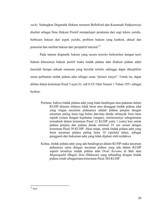 20
such). Sedangkan Dogmatik Hukum menurut Bellefroid dan Kusumadi Pudjesewojo
disebut sebagai Ilmu Hukum Positif mempelajari peraturan dari segi teknis yuridis,
berbicara hukum dari aspek yuridis, problem hukum yang konkret, aktual dan
potensial dan melihat hukum dari perspektif internal.23
Pada tataran dogmatik hukum yang secara teoretis berkorelasi dengan teori
hukum khususnya hukum positif maka tindak pidana adat (hukum pidana adat)
haruslah berupa sebuah rumusan yang bersifat tertulis sehingga dapat dikualifisir
unsur perbuatan tindak pidana adat sebagai suatu “primes mayor”. Untuk itu, dapat
dilihat dalam ketentuan Pasal 5 ayat (3) sub b UU Dart Nomor 1 Tahun 1951 sebagai
berikut:
Pertama, bahwa tindak pidana adat yang tiada bandingan atau padanan dalam
KUHP dimana sifatnya tidak berat atau dianggap tindak pidana adat
yang ringan ancaman pidananya adalah pidana penjara dengan
ancaman paling lama tiga bulan dan/atau denda sebanyak lima ratus
rupiah (setara dengan kejahatan riangan), minimumnya sebagaimana
termaktub dalam ketentuan Pasal 12 KUHP yaitu 1 (satu) hari untuk
pidana penjara dan pidana denda minimal 25 sen sesuai dengan
ketentuan Pasal 30 KUHP. Akan tetapi, untuk tindak pidana adat yang
berat ancaman pidana paling lama 10 (spuluh) tahun, sebagai
pengganti dari hukuman adat yang tidak dijalani oleh terdakwa.
Kedua, tindak pidana adat yang ada bandingnya dalam KUHP maka ancaman
pidananya sama dengan ancaman pidana yang ada dalam KUHP
seperti misalnya tindak pidana adat Drati Kerama di Bali atau
Mapangaddi (Bugis) Zina (Makasar) yang sebanding dengan tindak
pidana zinah sebagaimana ketentuan Pasal 284 KUHP.
23
ibid
 