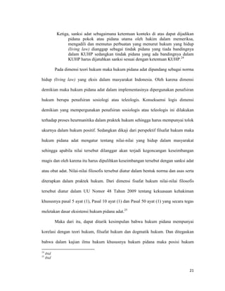 21
Ketiga, sanksi adat sebagaimana ketentuan konteks di atas dapat dijadikan
pidana pokok atau pidana utama oleh hakim dalam memeriksa,
mengadili dan memutus perbuatan yang menurut hukum yang hidup
(living law) dianggap sebagai tindak pidana yang tiada bandingnya
dalam KUHP sedangkan tindak pidana yang ada bandingnya dalam
KUHP harus dijatuhkan sanksi sesuai dengan ketentuan KUHP.24
Pada dimensi teori hukum maka hukum pidana adat dipandang sebagai norma
hidup (living law) yang eksis dalam masyarakat Indonesia. Oleh karena dimensi
demikian maka hukum pidana adat dalam implementasinya dipergunakan penafsiran
hukum berupa penafsiran sosiologi atau teleologis. Konsekuensi logis dimensi
demikian yang mempergunakan penafsiran sosiologis atau teleologis ini dilakukan
terhadap proses heurmanitika dalam praktek hukum sehingga harus mempunyai tolok
ukurnya dalam hukum positif. Sedangkan dikaji dari perspektif filsafat hukum maka
hukum pidana adat mengatur tentang nilai-nilai yang hidup dalam masyarakat
sehingga apabila nilai tersebut dilanggar akan terjadi kegoncangan keseimbangan
magis dan oleh karena itu harus dipulihkan keseimbangan tersebut dengan sanksi adat
atau obat adat. Nilai-nilai filosofis tersebut diatur dalam bentuk norma dan asas serta
diterapkan dalam praktek hukum. Dari dimensi fisafat hukum nilai-nilai filosofis
tersebut diatur dalam UU Nomor 48 Tahun 2009 tentang kekuasaan kehakiman
khususnya pasal 5 ayat (1), Pasal 10 ayat (1) dan Pasal 50 ayat (1) yang secara tegas
meletakan dasar eksistensi hukum pidana adat.25
Maka dari itu, dapat ditarik kesimpulan bahwa hukum pidana mempunyai
korelasi dengan teori hukum, filsafat hukum dan dogmatik hukum. Dan ditegaskan
bahwa dalam kajian ilmu hukum khususnya hukum pidana maka posisi hukum
24
ibid
25
ibid
 