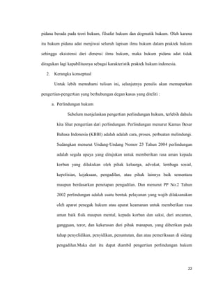 22
pidana berada pada teori hukum, filsafat hukum dan dogmatik hukum. Oleh karena
itu hukum pidana adat menjiwai seluruh lapisan ilmu hukum dalam praktek hukum
sehingga eksistensi dari dimensi ilmu hukum, maka hukum pidana adat tidak
diragukan lagi kapabilitasnya sebagai karakteristik praktek hukum indonesia.
2. Kerangka konseptual
Untuk lebih memahami tulisan ini, selanjutnya penulis akan memaparkan
pengertian-pengertian yang berhubungan degan kasus yang diteliti :
a. Perlindungan hukum
Sebelum menjelaskan pengertian perlindungan hukum, terlebih dahulu
kita lihat pengertian dari perlindungan. Perlindungan menurut Kamus Besar
Bahasa Indonesia (KBBI) adalah adalah cara, proses, perbuatan melindungi.
Sedangkan menurut Undang-Undang Nomor 23 Tahun 2004 perlindungan
adalah segala upaya yang ditujukan untuk memberikan rasa aman kepada
korban yang dilakukan oleh pihak keluarga, advokat, lembaga sosial,
kepolisian, kejaksaan, pengadilan, atau pihak lainnya baik sementara
maupun berdasarkan penetapan pengadilan. Dan menurut PP No.2 Tahun
2002 perlindungan adalah suatu bentuk pelayanan yang wajib dilaksanakan
oleh aparat penegak hukum atau aparat keamanan untuk memberikan rasa
aman baik fisik maupun mental, kepada korban dan saksi, dari ancaman,
gangguan, teror, dan kekerasan dari pihak manapun, yang diberikan pada
tahap penyelidikan, penyidikan, penuntutan, dan atau pemeriksaan di sidang
pengadilan.Maka dari itu dapat diambil pengertian perlindungan hukum
 