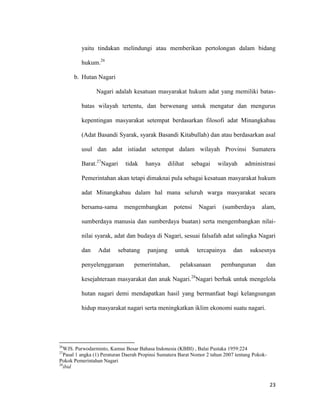23
yaitu tindakan melindungi atau memberikan pertolongan dalam bidang
hukum.26
b. Hutan Nagari
Nagari adalah kesatuan masyarakat hukum adat yang memiliki batas-
batas wilayah tertentu, dan berwenang untuk mengatur dan mengurus
kepentingan masyarakat setempat berdasarkan filosofi adat Minangkabau
(Adat Basandi Syarak, syarak Basandi Kitabullah) dan atau berdasarkan asal
usul dan adat istiadat setempat dalam wilayah Provinsi Sumatera
Barat.27
Nagari tidak hanya dilihat sebagai wilayah administrasi
Pemerintahan akan tetapi dimaknai pula sebagai kesatuan masyarakat hukum
adat Minangkabau dalam hal mana seluruh warga masyarakat secara
bersama-sama mengembangkan potensi Nagari (sumberdaya alam,
sumberdaya manusia dan sumberdaya buatan) serta mengembangkan nilai-
nilai syarak, adat dan budaya di Nagari, sesuai falsafah adat salingka Nagari
dan Adat sebatang panjang untuk tercapainya dan suksesnya
penyelenggaraan pemerintahan, pelaksanaan pembangunan dan
kesejahteraan masyarakat dan anak Nagari.28
Nagari berhak untuk mengelola
hutan nagari demi mendapatkan hasil yang bermanfaat bagi kelangsungan
hidup masyarakat nagari serta meningkatkan iklim ekonomi suatu nagari.
26
WJS. Purwodarminto, Kamus Besar Bahasa Indonesia (KBBI) , Balai Pustaka 1959:224
27
Pasal 1 angka (1) Peraturan Daerah Propinsi Sumatera Barat Nomor 2 tahun 2007 tentang Pokok-
Pokok Pemerintahan Nagari
28
ibid
 