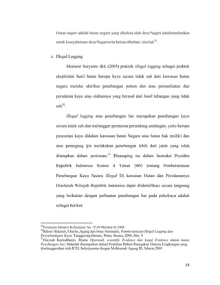 24
Hutan nagari adalah hutan negara yang dikelola oleh desa/Nagari dandimanfaatkan
untuk kesejahteraan desa/Nagariserta belum dibebani izin/hak29
.
c. Illegal Logging
Menurut Suryanto dkk (2005) praktek illegal logging sebagai praktek
eksploitasi hasil hutan berupa kayu secara tidak sah dari kawasan hutan
negara melalui aktifitas penebangan pohon dan atau pemanfaatan dan
peredaran kayu atau olahannya yang berasal dari hasil tebangan yang tidak
sah30
.
Illegal logging atau penebangan liar merupakan penebangan kayu
secara tidak sah dan melanggar peraturan perundang-undangan, yaitu berupa
pencurian kayu didalam kawasan hutan Negara atau hutan hak (milik) dan
atau pemegang ijin melakukan penebangan lebih dari jatah yang telah
ditetapkan dalam perizinan.31
Disamping itu dalam Instruksi Presiden
Republik Indonesia Nomor 4 Tahun 2005 tentang Pemberantasan
Penebangan Kayu Secara Illegal Di kawasan Hutan dan Peredarannya
Diseluruh Wilayah Republik Indonesia dapat diidentifikasi secara langsung
yang berkaitan dengan perbuatan penebangan liar pada pokoknya adalah
sebagai berikut:
29
Peraturan Menteri Kehutanan No : P.49/Menhut-II/2008
30
Rahmi Hidayati, Charles,Agung dan Iwan Aminudin, Pemberantasan Illegal Logging dan
Penyelundupan Kayu, Tanggerang Banten, Wana Aksara, 2006, hlm 9
31
Haryadi Kartodiharjo, Modus Operandi, scientific Evidence dan Legal Evidence dalam kasus
Penebangan liar, Makalah disampaikan dalam Pelatihan Hakim Penegakan Hukum Lingkungan yang
diselenggarakan oleh ICEL bekerjasama dengan Mahkamah Agung RI, Jakarta 2003
 