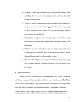 25
a. Menebang pohon atau memanen atau memungut hasil hutan kayu
yang berasal dari kawasan hutan tanpa memiliki hak atau izin dari
pejabat yang berwenang
b. Menerima, membeli atau menjual, menerima tukar, menerima titipan,
menyimpan, atau memiliki dan menggunakan hasil hutan kayu yang
diketahui atau patut diduga berasal dari kawasan hutan yang diambil
atau dipungut secara tidak sah
c. Mengangkut, menguasai, atau memiliki hasil hutan kayu yang
tidakdilengkapi bersama-sama dengan surat keterangan sahnya hasil
hutan kayu.
d. Membawa alat-alat berat dan atau alat-alat lainnya yang lazim atau
patut diduga akan digunakan untuk mengangkut hasil hutan di dalam
kawasan hutan tanpa izin pejabat yang berwenang.
e. Membawa alat-alat yang lazim digunakan untuk menebang, memotong
atau membelah pohon di dalam kawasan hutan tanpa izin pejabat yang
berwenang.32
F. Metode Penelitian
Metode penelitian sangat penting karena merupakan unsur mutlak yang harus
ada di dalam suatu penelitian, guna keberhasilan dari penelitian itu sendiri.Peneletian
secara ilmiah adalah metode yang bertujuan untuk mempelajari dan menganalisis
suatu atau beberapa masalah yang sesuai dengan fakta yang terdapat di lapangan.
32
Instruksi Presiden Republik Indonesia Nomor 4Tahun 2005 tentang Pemberantasan Penebangan
Kayu Secara Illegal Di kawasan Hutan dan Peredarannya Diseluruh Wilayah Republik Indonesia
 