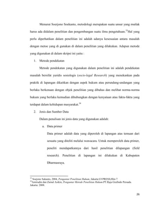 26
Menurut Soerjono Soekanto, metodologi merupakan suatu unsur yang mutlak
harus ada didalam penelitian dan pengembangan suatu ilmu pengetahuan.33
Hal yang
perlu diperhatikan dalam penelitian ini adalah adanya kesesuaian antara masalah
dengan metoe yang di gunakan di dalam penelitian yang dilakukan. Adapun metode
yang digunakan di dalam skripsi ini yaitu :
1. Metode pendekatan
Metode pendekatan yang digunakan dalam penelitian ini adalah pendekatan
masalah bersifat yuridis sosiologis (socio-legal Research) yang menekankan pada
praktik di lapangan dikaitkan dengan aspek hukum atau perundang-undangan yang
berlaku berkenaan dengan objek penelitian yang dibahas dan melihat norma-norma
hukum yang berlaku kemudian dihubungkan dengan kenyataan atau fakta-fakta yang
terdapat dalam kehidupan masyarakat.34
2. Jenis dan Sumber Data
Dalam penulisan ini jenis data yang digunakan adalah:
a. Data primer
Data primer adalah data yang diperoleh di lapangan atas temuan dari
sesuatu yang diteliti melalui wawacara. Untuk memperoleh data primer,
peneliti mendapatkannya dari hasil penelitian dilapangan (field
research). Penelitian di lapangan ini dilakukan di Kabupaten
Dharmasraya.
33
Soejono Sukanto, 2004, Pengantar Penelitian Hukum, Jakarta:UI PRESS,Hlm 7
34
Amirudin dan Zainal Asikin, Pengantar Metode Penelitian Hukum.PT.Raja Grafindo Persada.
Jakarta: 2008.
 